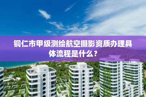 铜仁市甲级测绘航空摄影资质办理具体流程是什么?