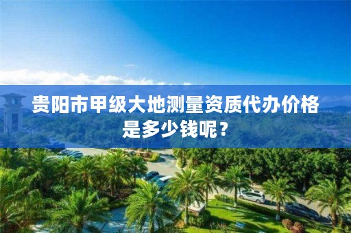 贵阳市甲级大地测量资质代办价格是多少钱呢?