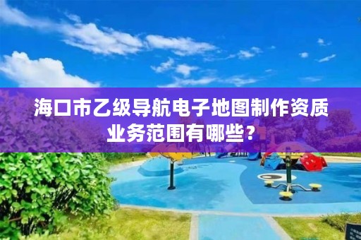 海口市乙级导航电子地图制作资质业务范围有哪些?