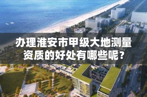 办理淮安市甲级大地测量资质的好处有哪些呢?