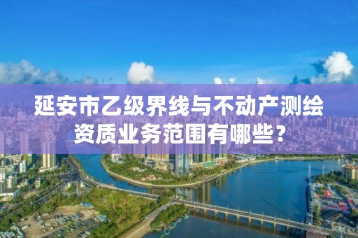 延安市乙级界线与不动产测绘资质业务范围有哪些?