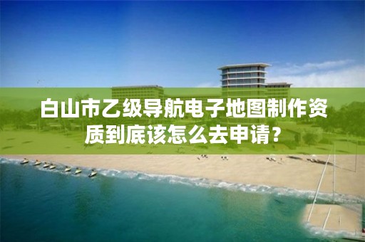 白山市乙级导航电子地图制作资质到底该怎么去申请？