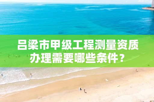 吕梁市甲级工程测量资质办理需要哪些条件?
