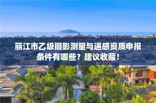 丽江市乙级摄影测量与遥感资质申报条件有哪些?建议收藏!