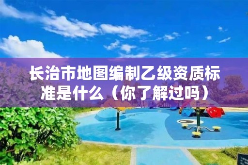 长治市地图编制乙级资质标准是什么(你了解过吗)