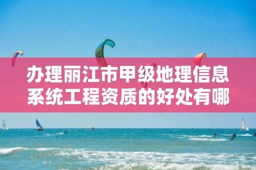 办理丽江市甲级地理信息系统工程资质的好处有哪些呢?