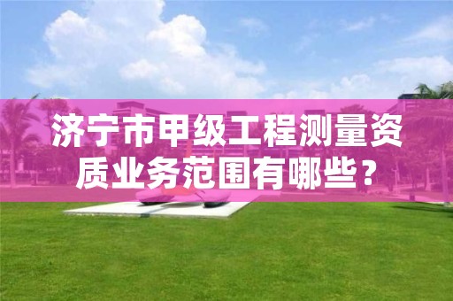 济宁市甲级工程测量资质业务范围有哪些?