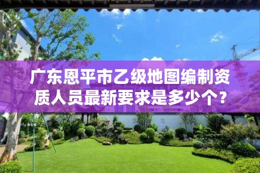广东恩平市乙级地图编制资质人员最新要求是多少个?