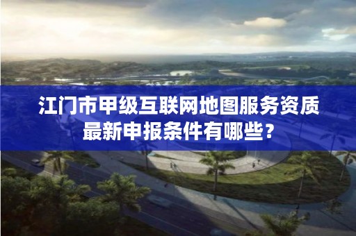 江门市甲级互联网地图服务资质最新申报条件有哪些?