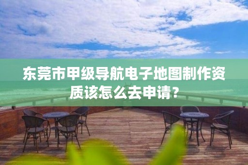 东莞市甲级导航电子地图制作资质该怎么去申请?