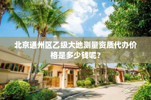 北京通州区乙级大地测量资质代办价格是多少钱呢?