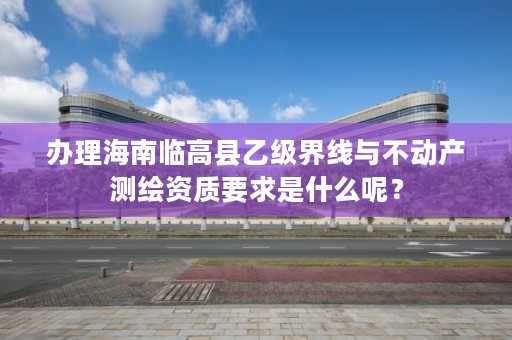 办理海南临高县乙级界线与不动产测绘资质要求是什么呢?