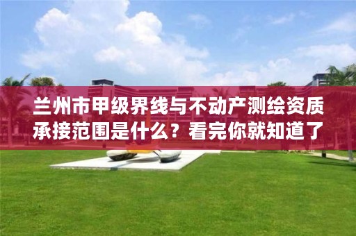 兰州市甲级界线与不动产测绘资质承接范围是什么?看完你就知道了