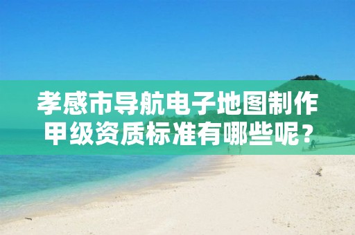 孝感市导航电子地图制作甲级资质标准有哪些呢?