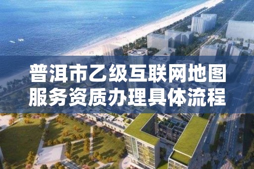 普洱市乙级互联网地图服务资质办理具体流程是什么?