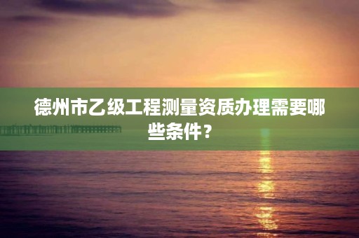 德州市乙级工程测量资质办理需要哪些条件?