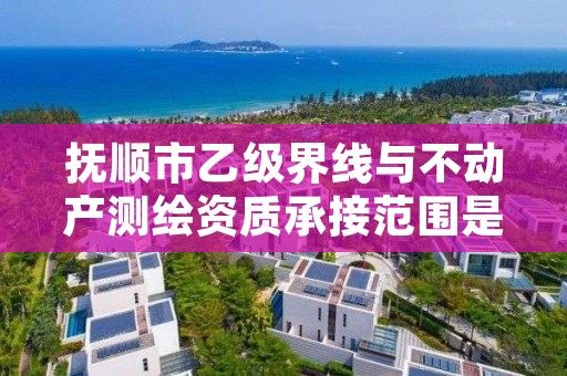 抚顺市乙级界线与不动产测绘资质承接范围是有哪些呢?