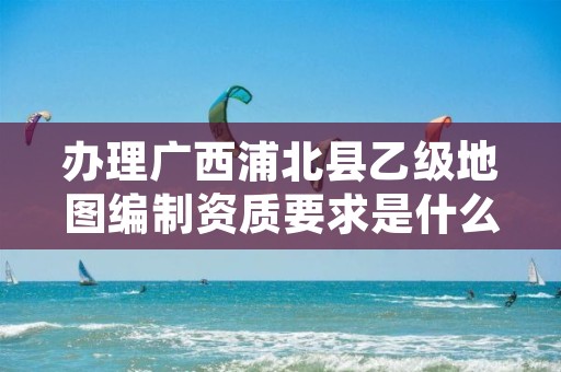 办理广西浦北县乙级地图编制资质要求是什么呢？
