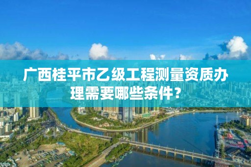 广西桂平市乙级工程测量资质办理需要哪些条件?