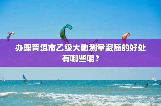 办理普洱市乙级大地测量资质的好处有哪些呢?