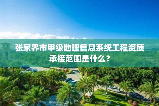 张家界市甲级地理信息系统工程资质承接范围是什么?