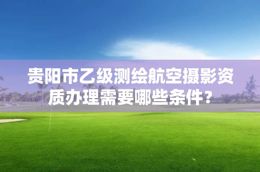 贵阳市乙级测绘航空摄影资质办理需要哪些条件?