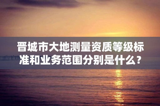 晋城市大地测量资质等级标准和业务范围分别是什么?