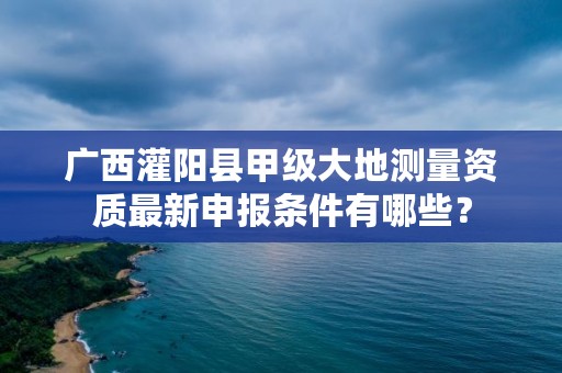 广西灌阳县甲级大地测量资质最新申报条件有哪些？