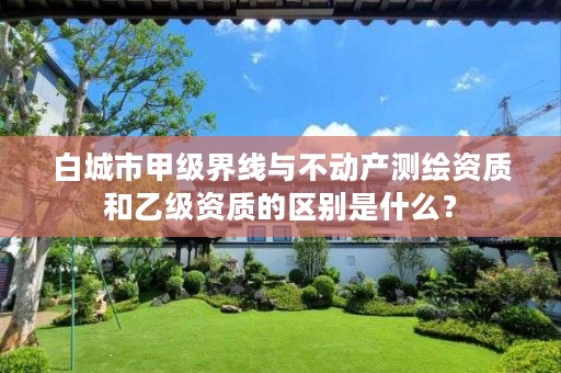 白城市甲级界线与不动产测绘资质和乙级资质的区别是什么？