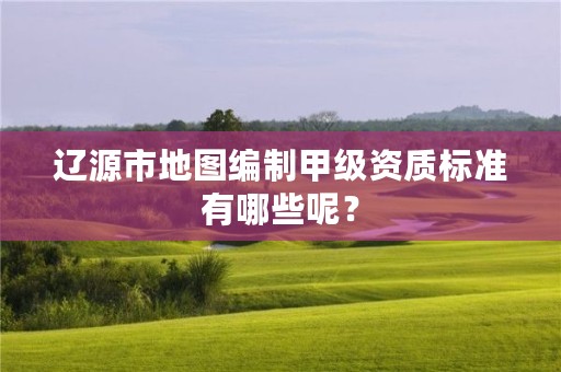 辽源市地图编制甲级资质标准有哪些呢？