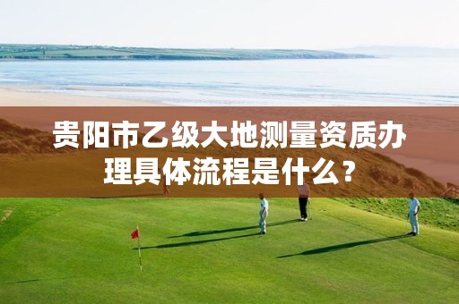 贵阳市乙级大地测量资质办理具体流程是什么?