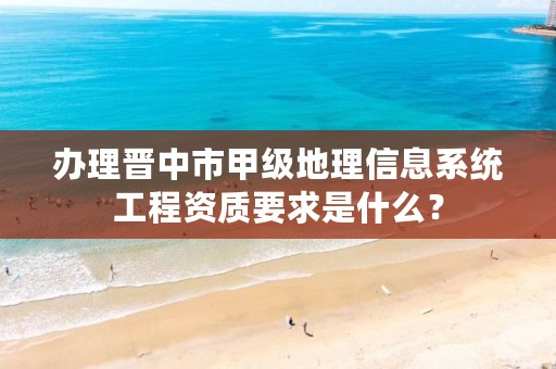 办理晋中市甲级地理信息系统工程资质要求是什么？