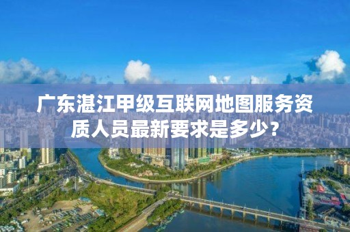 广东湛江甲级互联网地图服务资质人员最新要求是多少?