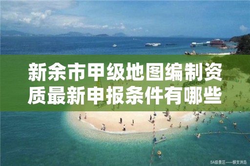 新余市甲级地图编制资质最新申报条件有哪些?