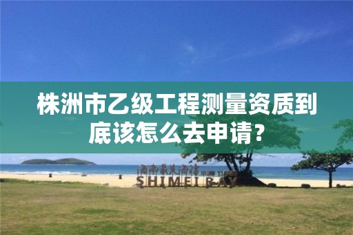 株洲市乙级工程测量资质到底该怎么去申请?