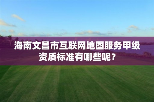 海南文昌市互联网地图服务甲级资质标准有哪些呢?