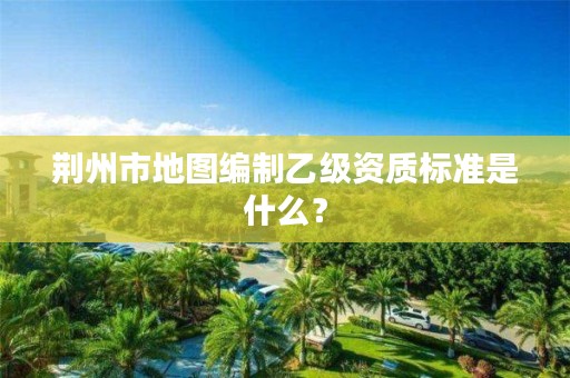 荆州市地图编制乙级资质标准是什么?