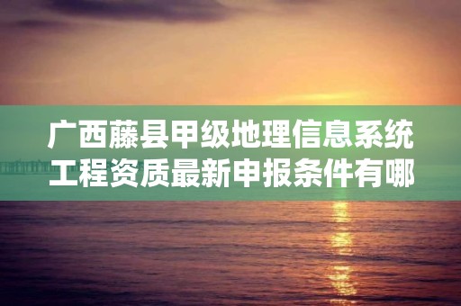 广西藤县甲级地理信息系统工程资质最新申报条件有哪些？
