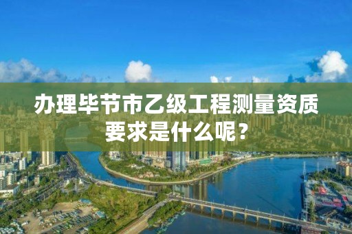 办理毕节市乙级工程测量资质要求是什么呢？
