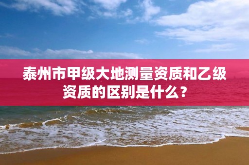 泰州市甲级大地测量资质和乙级资质的区别是什么?