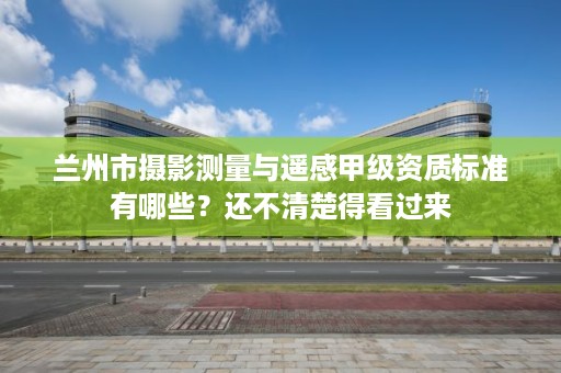 兰州市摄影测量与遥感甲级资质标准有哪些?还不清楚得看过来
