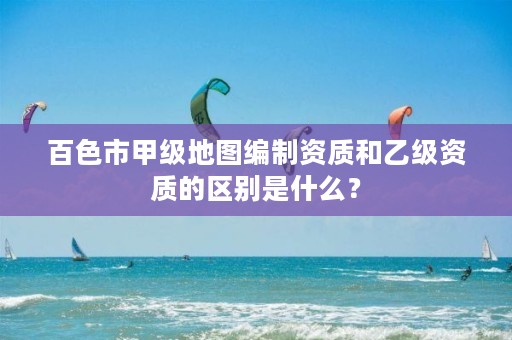 百色市甲级地图编制资质和乙级资质的区别是什么?