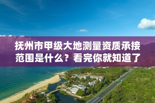 抚州市甲级大地测量资质承接范围是什么？看完你就知道了