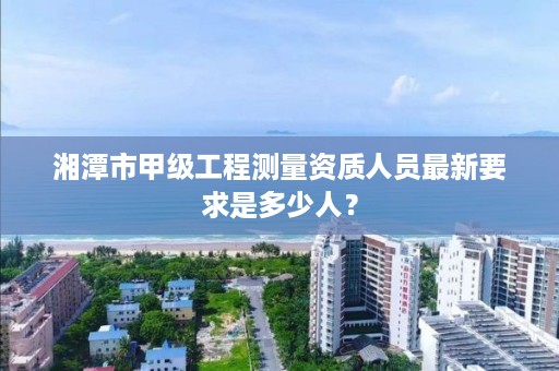 湘潭市甲级工程测量资质人员最新要求是多少人?