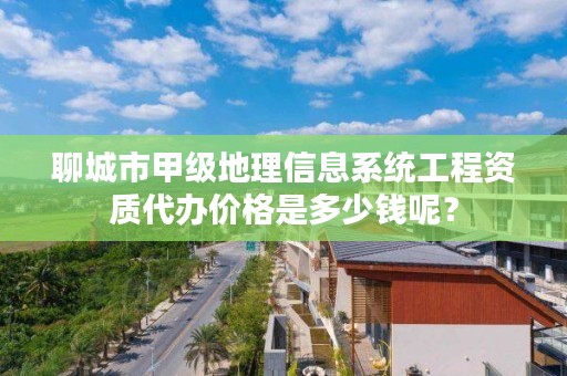 聊城市甲级地理信息系统工程资质代办价格是多少钱呢?