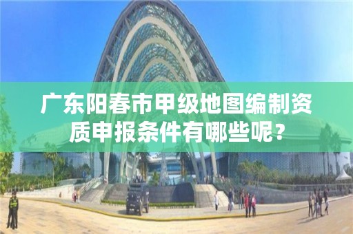 广东阳春市甲级地图编制资质申报条件有哪些呢？