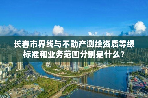 长春市界线与不动产测绘资质等级标准和业务范围分别是什么？
