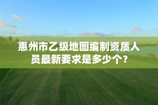 惠州市乙级地图编制资质人员最新要求是多少个?