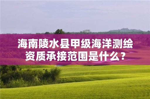海南陵水县甲级海洋测绘资质承接范围是什么?