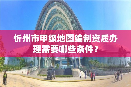忻州市甲级地图编制资质办理需要哪些条件?